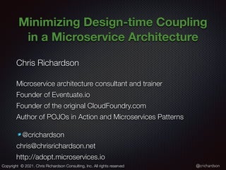 @crichardson
Minimizing Design-time Coupling
in a Microservice Architecture
Chris Richardson
Microservice architecture consultant and trainer
Founder of Eventuate.io
Founder of the original CloudFoundry.com
Author of POJOs in Action and Microservices Patterns
@crichardson
chris@chrisrichardson.net
http://adopt.microservices.io
Copyright © 2021. Chris Richardson Consulting, Inc. All rights reserved
 