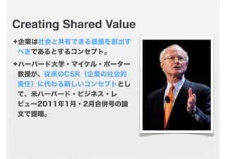 Creating Shared Value
✦企業は社会と共有できる価値を創出す
 べきであるとするコンセプト。
✦ハーバード大学・マイケル・ポーター
教授が、従来のCSR（企業の社会的
責任）に代わる新しいコンセプトとし
て、米ハーバード・ビ...
