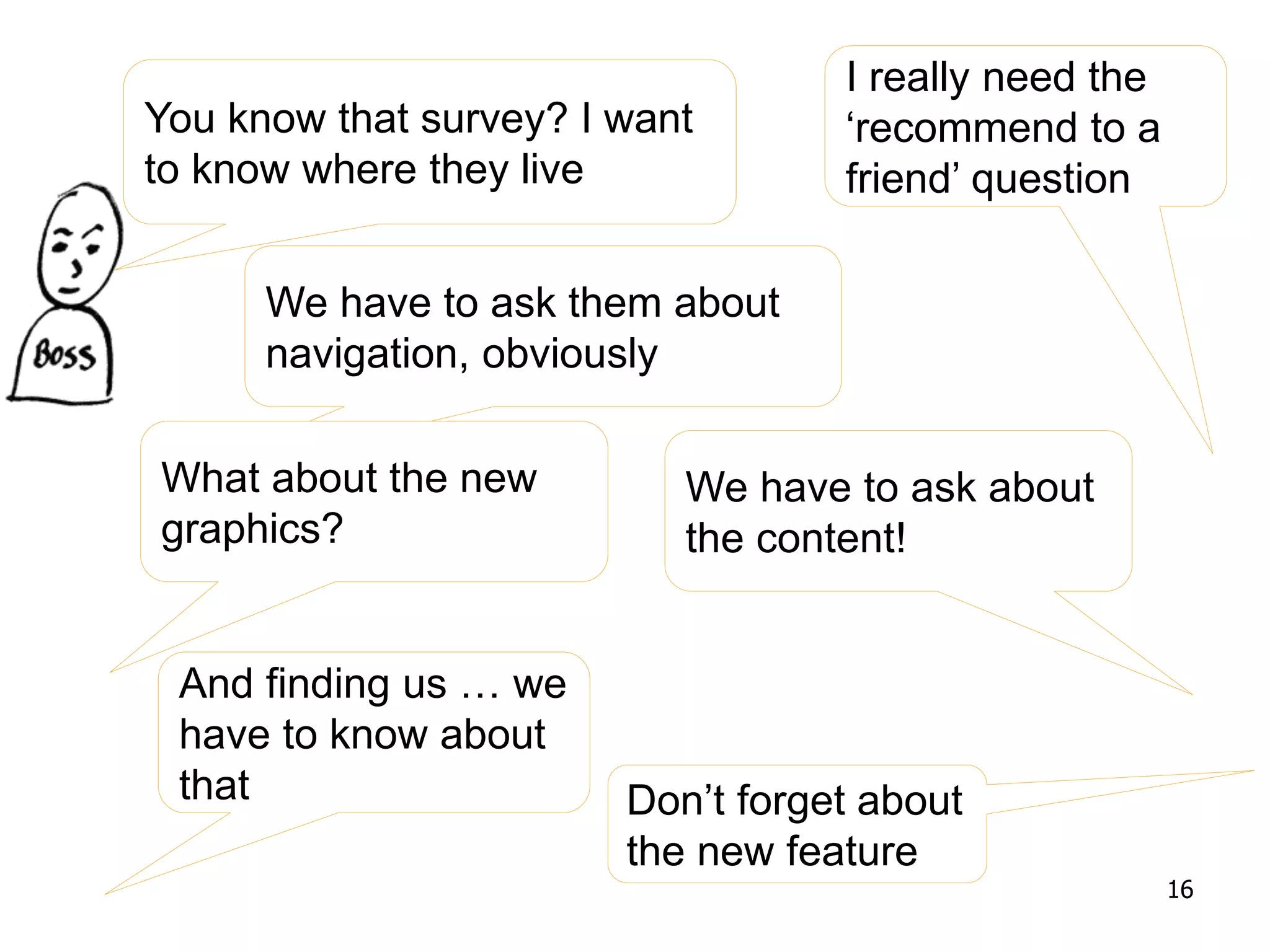 You know that survey? I want
to know where they live
We have to ask them about
navigation, obviously
What about the new
graphics?
I really need the
‘recommend to a
friend’ question
We have to ask about
the content!
And finding us … we
have to know about
that Don’t forget about
the new feature
16
 