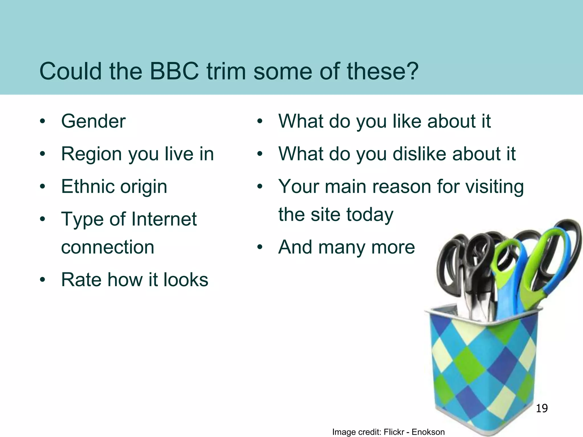 Could the BBC trim some of these?
• Gender
• Region you live in
• Ethnic origin
• Type of Internet
connection
• Rate how it looks
• What do you like about it
• What do you dislike about it
• Your main reason for visiting
the site today
• And many more
Image credit: Flickr - Enokson
19
 
