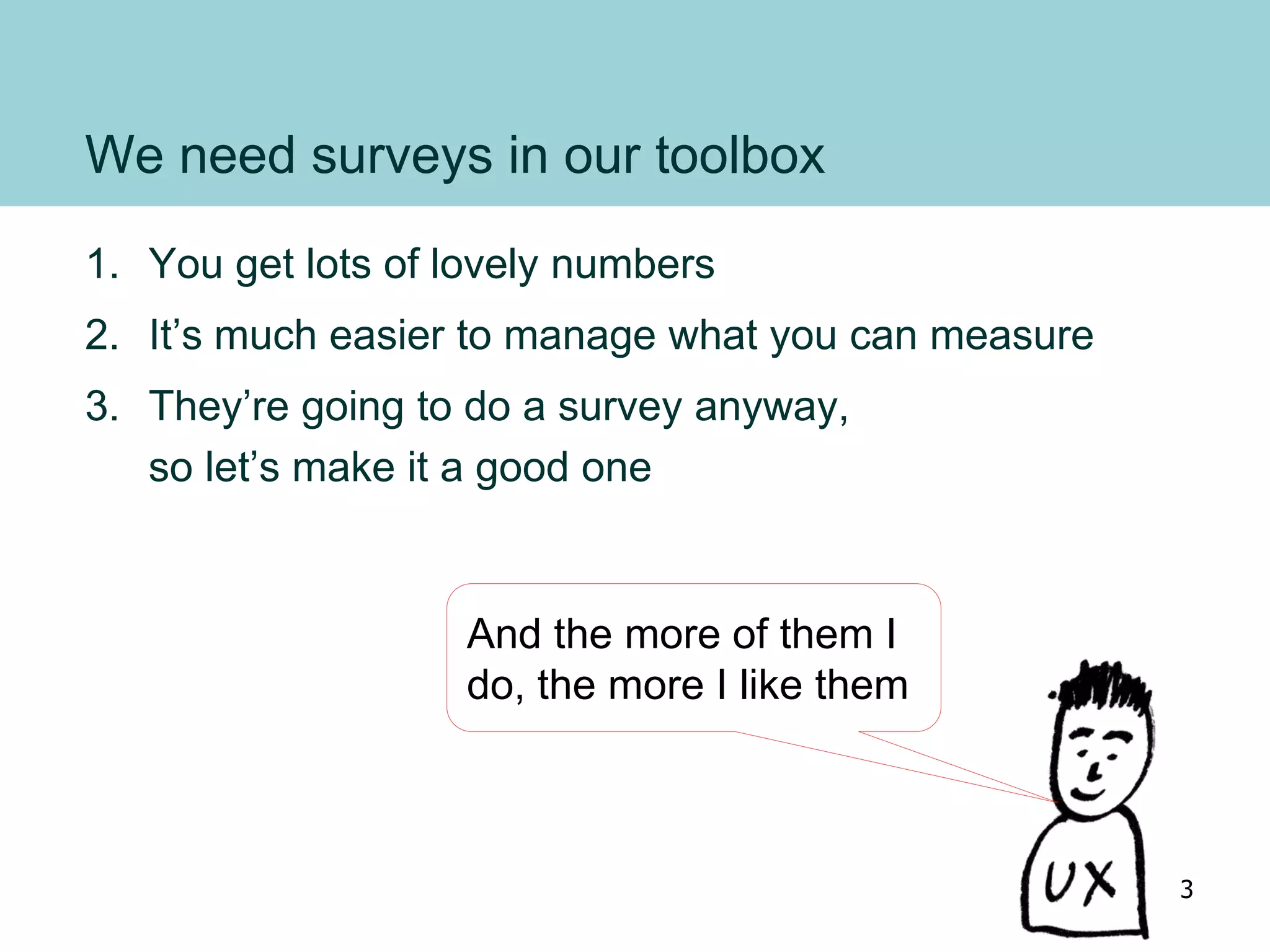 We need surveys in our toolbox
1. You get lots of lovely numbers
2. It’s much easier to manage what you can measure
3. They’re going to do a survey anyway,
so let’s make it a good one
And the more of them I
do, the more I like them
3
 