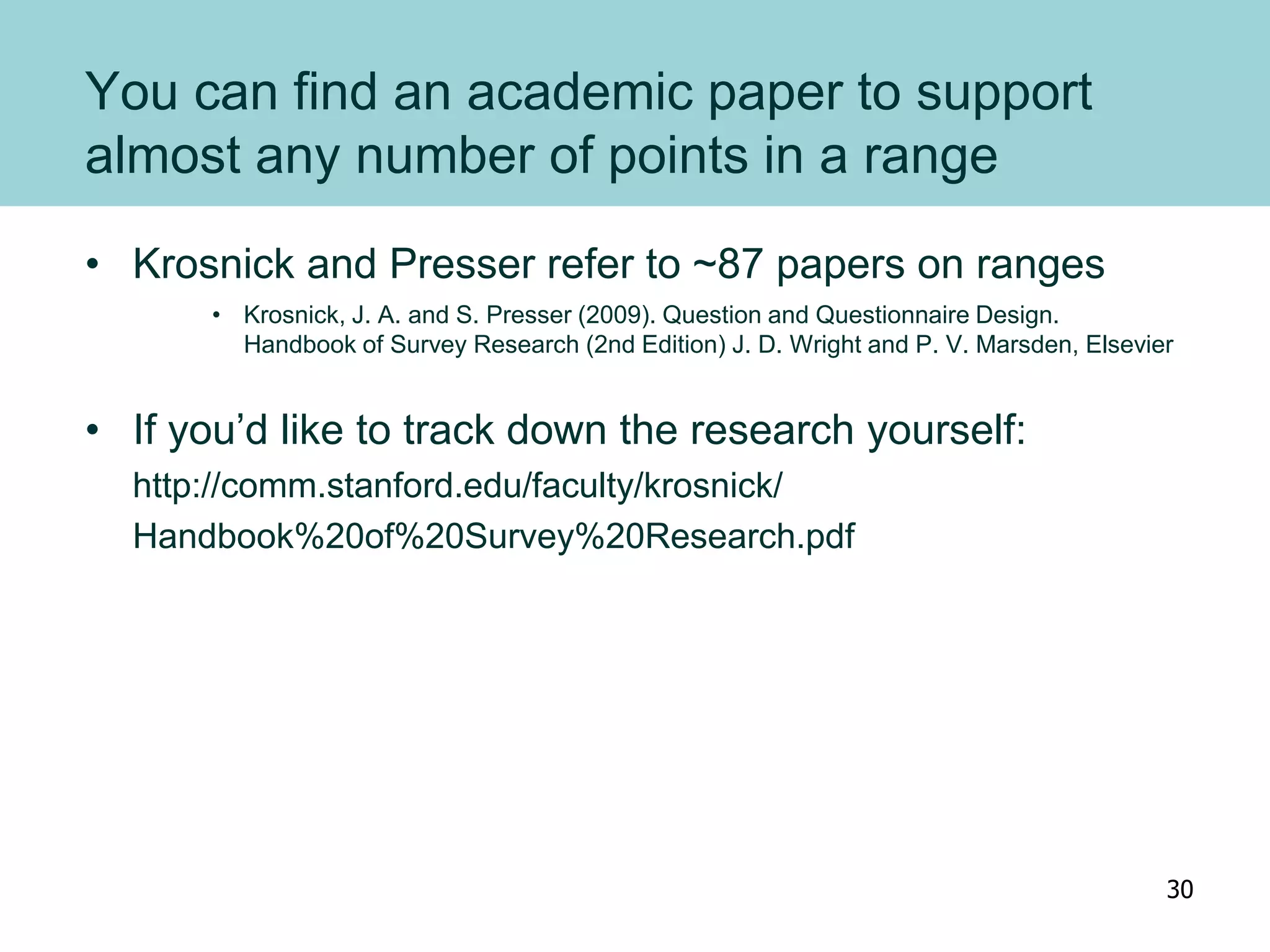 You can find an academic paper to support
almost any number of points in a range
• Krosnick and Presser refer to ~87 papers on ranges
• Krosnick, J. A. and S. Presser (2009). Question and Questionnaire Design.
Handbook of Survey Research (2nd Edition) J. D. Wright and P. V. Marsden, Elsevier
• If you’d like to track down the research yourself:
http://comm.stanford.edu/faculty/krosnick/
Handbook%20of%20Survey%20Research.pdf
30
 