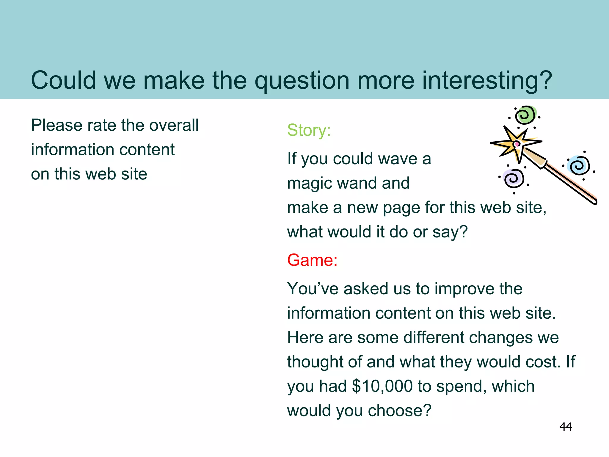 Could we make the question more interesting?
Please rate the overall
information content
on this web site
Story:
If you could wave a
magic wand and
make a new page for this web site,
what would it do or say?
Game:
You’ve asked us to improve the
information content on this web site.
Here are some different changes we
thought of and what they would cost. If
you had $10,000 to spend, which
would you choose?
44
 