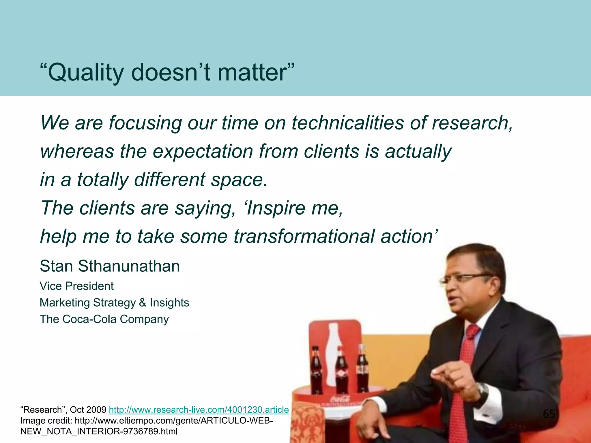 “Quality doesn’t matter”
We are focusing our time on technicalities of research,
whereas the expectation from clients is actually
in a totally different space.
The clients are saying, ‘Inspire me,
help me to take some transformational action’
Stan Sthanunathan
Vice President
Marketing Strategy & Insights
The Coca-Cola Company
“Research”, Oct 2009 http://www.research-live.com/4001230.article
Image credit: http://www.eltiempo.com/gente/ARTICULO-WEB-
NEW_NOTA_INTERIOR-9736789.html
65
 