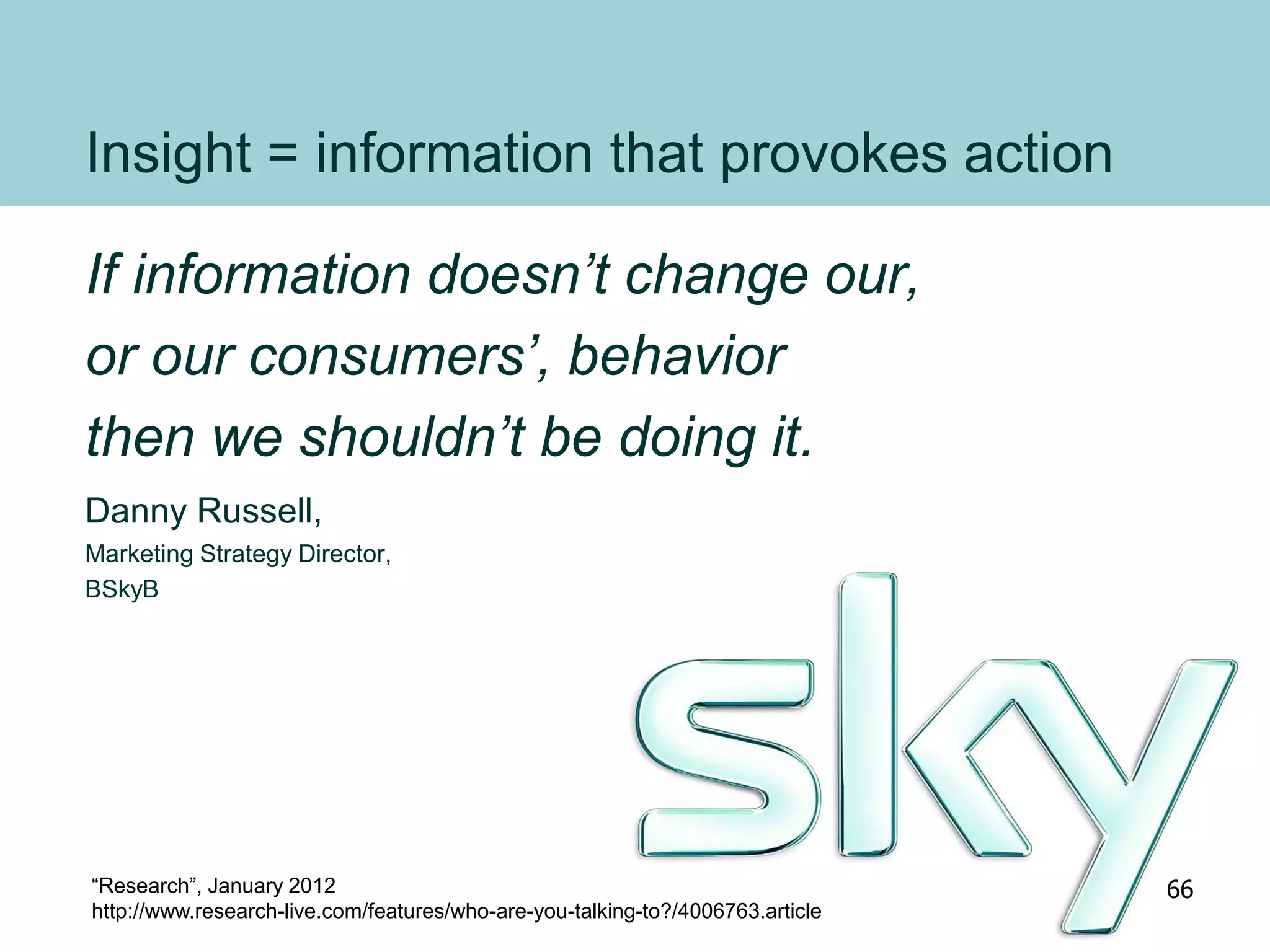 Insight = information that provokes action
If information doesn’t change our,
or our consumers’, behavior
then we shouldn’t be doing it.
Danny Russell,
Marketing Strategy Director,
BSkyB
“Research”, January 2012
http://www.research-live.com/features/who-are-you-talking-to?/4006763.article
66
 