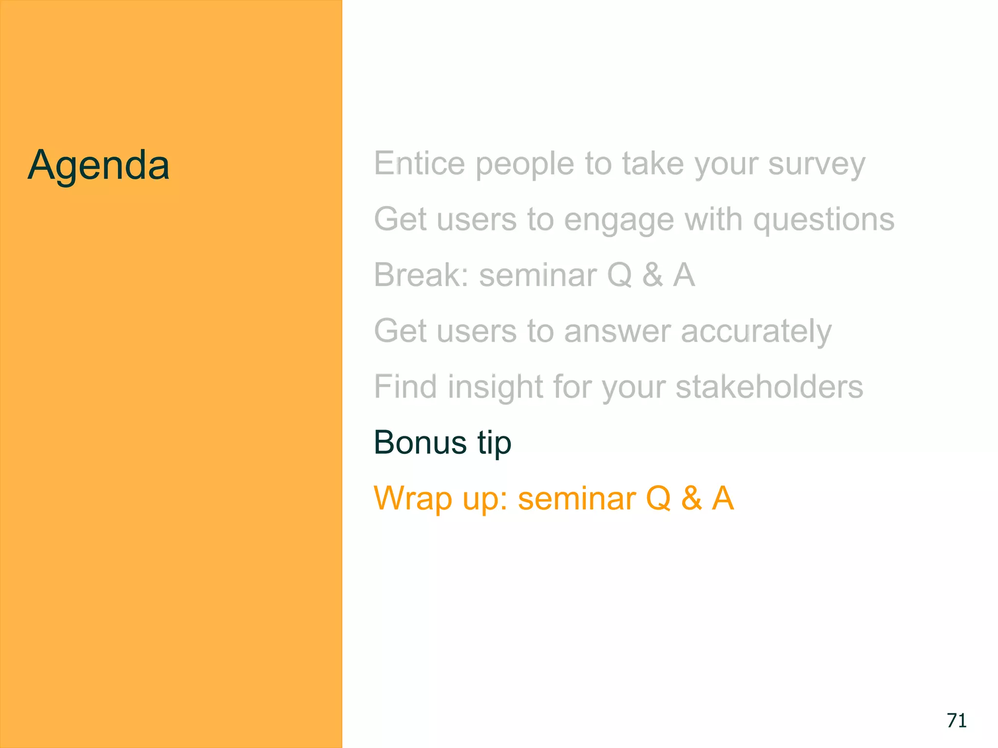 Agenda Entice people to take your survey
Get users to engage with questions
Break: seminar Q & A
Get users to answer accurately
Find insight for your stakeholders
Bonus tip
Wrap up: seminar Q & A
71
 