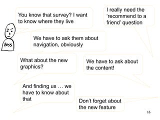 You know that survey? I want
to know where they live
We have to ask them about
navigation, obviously
What about the new
graphics?
I really need the
‘recommend to a
friend’ question
We have to ask about
the content!
And finding us … we
have to know about
that Don’t forget about
the new feature
16
 
