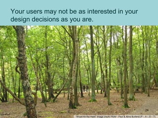 Your users may not be as interested in your
design decisions as you are.
“Wood for the trees” Image credit: Flickr - Paul & Aline Burland (P – A – S – T)
24
 