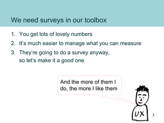 We need surveys in our toolbox
1. You get lots of lovely numbers
2. It’s much easier to manage what you can measure
3. They’re going to do a survey anyway,
so let’s make it a good one
And the more of them I
do, the more I like them
3
 