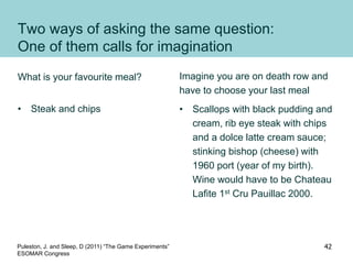 Two ways of asking the same question:
One of them calls for imagination
What is your favourite meal?
• Steak and chips
Imagine you are on death row and
have to choose your last meal
• Scallops with black pudding and
cream, rib eye steak with chips
and a dolce latte cream sauce;
stinking bishop (cheese) with
1960 port (year of my birth).
Wine would have to be Chateau
Lafite 1st Cru Pauillac 2000.
Puleston, J. and Sleep, D (2011) “The Game Experiments”
ESOMAR Congress
42
 