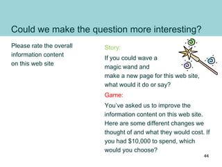 Could we make the question more interesting?
Please rate the overall
information content
on this web site
Story:
If you could wave a
magic wand and
make a new page for this web site,
what would it do or say?
Game:
You’ve asked us to improve the
information content on this web site.
Here are some different changes we
thought of and what they would cost. If
you had $10,000 to spend, which
would you choose?
44
 