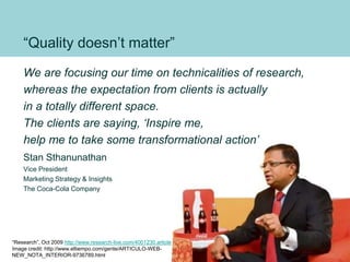 “Quality doesn’t matter”
We are focusing our time on technicalities of research,
whereas the expectation from clients is actually
in a totally different space.
The clients are saying, ‘Inspire me,
help me to take some transformational action’
Stan Sthanunathan
Vice President
Marketing Strategy & Insights
The Coca-Cola Company
“Research”, Oct 2009 http://www.research-live.com/4001230.article
Image credit: http://www.eltiempo.com/gente/ARTICULO-WEB-
NEW_NOTA_INTERIOR-9736789.html
65
 