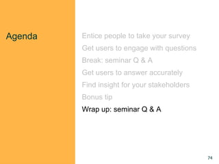Agenda Entice people to take your survey
Get users to engage with questions
Break: seminar Q & A
Get users to answer accurately
Find insight for your stakeholders
Bonus tip
Wrap up: seminar Q & A
74
 