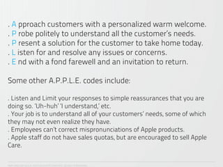 . A pproach customers with a personalized warm welcome.
. P robe politely to understand all the customer’s needs.
. P resent a solution for the customer to take home today.
. L isten for and resolve any issues or concerns.
. E nd with a fond farewell and an invitation to return.

Some other A.P.P.L.E. codes include:

. Listen and Limit your responses to simple reassurances that you are
doing so. ‘Uh-huh’ ‘I understand,’ etc.
. Your job is to understand all of your customers’ needs, some of which
they may not even realize they have.
. Employees can’t correct mispronunciations of Apple products.
. Apple staff do not have sales quotas, but are encouraged to sell Apple
Care.

ANA CAROLINA VILELA_IGOR ESCALANTE CASENOTE_DESIGN TO BRANDING
 