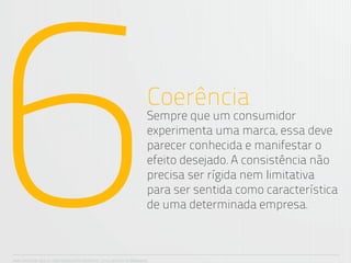 6                                                                 Coerência
                                                                  Sempre que um consumidor
                                                                  experimenta uma marca, essa deve
                                                                  parecer conhecida e manifestar o
                                                                  efeito desejado. A consistência não
                                                                  precisa ser rígida nem limitativa
                                                                  para ser sentida como característica
                                                                  de uma determinada empresa.



ANA CAROLINA VILELA_IGOR ESCALANTE CASENOTE_2012_DESIGN TO BRANDING
 