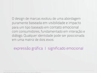 O design de marcas evoluiu de uma abordagem
               puramente baseada em visibilidade e impacto
               para um tipo baseado em contato emocional
               com consumidores, fundamentado em interação e
               diálogo. Qualquer identidade pode ser posicionada
               em uma matriz de dois eixos:

                  expressão gráfica | significado emocional




ANA CAROLINA VILELA_IGOR ESCALANTE CASENOTE_2012_DESIGN TO BRANDING
 