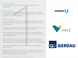 1
Nossa missão
Transformar recursos minerais em riqueza e desenvolvimento
sustentável

Nossa visão
Ser a maior empresa de mineração do mundo e superar os padrões
consagrados de excelência em pesquisa, desenvolvimento, implantação
de projetos e operação de negócios.

Nossos valores
Ética e transparência: Agimos com integridade, respeitamos as leis, os
princípios morais e as regras do bem proceder referendadas e aceitas
pela coletividade.

Excelência de desempenho: Significa a busca da melhoria contínua e o
controle dos resultados por indicadores de desempenho

Espírito desenvolvimentista: Representa nosso empreendedorismo
como organização que busca, incessantemente e com agilidade, novas
oportunidades de ação.

Responsabilidade econômica, social e ambiental: Reconhecemos e
agimos para que essas dimensões estejam sempre em equilíbrio, de
modo que promovam o desenvolvimento e garantam a sustentabilidade.

Respeito à vida: Pessoas são mais importantes do que resultados e
bens materiais.

Respeito à diversidade: É perceber o outro como igual, respeitando as
diferenças e promovendo a inclusão competitiva; é ver nas diferenças
oportunidades de integração e evolução.

ANA CAROLINA VILELA_IGOR ESCALANTE CASENOTE_2012_DESIGN TO BRANDING
 