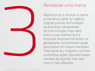3
                                                                      Revitalizar uma marca

                                                                      Reposicionar e renovar a marca
                                                                      corporativa; saída do negócio
                                                                      original quando da fundação
                                                                      da empresa; necessidade
                                                                      de comunicação mais clara
                                                                      sobre o que realmente é a
                                                                      empresa; empresa tornando-se
                                                                      globalizada, necessitando ajuda
                                                                      para entrar em novos mercados
                                                                      internacionais; ninguém conhece
                                                                      a empresa; ações desvalorizadas;
                                                                      vontade de abordar mercado
                                                                      novo e mais afluente.

ANA CAROLINA VILELA_IGOR ESCALANTE CASENOTE_2012_DESIGN TO BRANDING
 