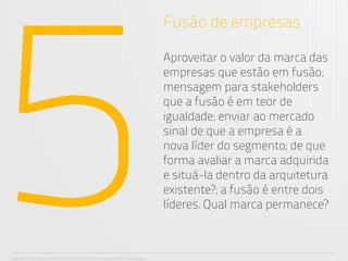 5
                                                                      Fusão de empresas

                                                                      Aproveitar o valor da marca das
                                                                      empresas que estão em fusão;
                                                                      mensagem para stakeholders
                                                                      que a fusão é em teor de
                                                                      igualdade; enviar ao mercado
                                                                      sinal de que a empresa é a
                                                                      nova líder do segmento; de que
                                                                      forma avaliar a marca adquirida
                                                                      e situá-la dentro da arquitetura
                                                                      existente?; a fusão é entre dois
                                                                      líderes. Qual marca permanece?



ANA CAROLINA VILELA_IGOR ESCALANTE CASENOTE_2012_DESIGN TO BRANDING
 