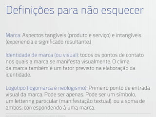 Definições para não esquecer

Marca: Aspectos tangíveis (produto e serviço) e intangíveis
(experiencia e significado resultante.)

Identidade de marca (ou visual): todos os pontos de contato
nos quais a marca se manifesta visualmente. O clima
da marca também é um fator previsto na elaboração da
identidade.

Logotipo (logomarca é neologismo): Primeiro ponto de entrada
visual da marca. Pode ser apenas. Pode ser um símbolo,
um lettering particular (manifestação textual), ou a soma de
ambos, correspondendo à uma marca.
ANA CAROLINA VILELA_IGOR ESCALANTE CASENOTE_2012_DESIGN TO BRANDING
 