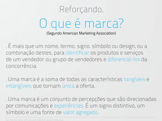 Reforçando,
                                   O que é marca?
                                           (Segundo American Marketing Association)


. É mais que um nome, termo, signo, símbolo ou design, ou a
combinação destes, para identificar os produtos e serviços
de um vendedor ou grupo de vendedores e diferenciá-los da
concorrência.

. Uma marca é a soma de todas as características tangíveis e
intangíveis que tornam única a oferta.

. Uma marca é um conjunto de percepções que são direcionadas
por comunicações e experiências. É um signo distintivo, um
símbolo e uma fonte de valor agregado.
ANA CAROLINA VILELA_IGOR ESCALANTE CASENOTE_DESIGN TO BRANDING
 
