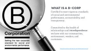 What is a B-Corp
Certiﬁed to meet rigorous standards
of social and environmental
performance, accountability, and
transparency.
Committed to the health of
relationships and interdependence
we have with our communities,
environment, vendors, and
customers.
http://www.bcorporation.net/what-are-b-corps
 