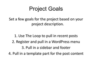 Project Goals
Set a few goals for the project based on your
project description.
1. Use The Loop to pull in recent posts
2. Register and pull in a WordPress menu
3. Pull in a sidebar and footer
4. Pull in a template part for the post content
 