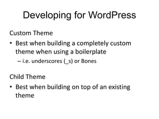 Developing for WordPress
Custom Theme
• Best when building a completely custom
theme when using a boilerplate
– i.e. underscores (_s) or Bones
Child Theme
• Best when building on top of an existing
theme
 