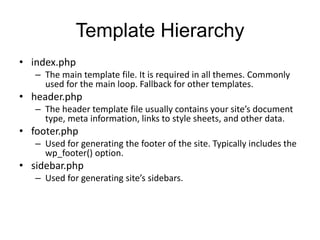 Template Hierarchy
• index.php
– The main template file. It is required in all themes. Commonly
used for the main loop. Fallback for other templates.
• header.php
– The header template file usually contains your site’s document
type, meta information, links to style sheets, and other data.
• footer.php
– Used for generating the footer of the site. Typically includes the
wp_footer() option.
• sidebar.php
– Used for generating site’s sidebars.
 