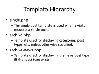 Template Hierarchy
• single.php
– The single post template is used when a visitor
requests a single post.
• archive.php
– Template used for displaying categories, post
types, etc. unless otherwise specified.
• archive-news.php
– Template used for displaying the news post type
(if that post type exists)
 