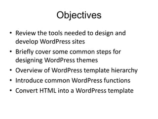 Objectives
• Review the tools needed to design and
develop WordPress sites
• Briefly cover some common steps for
designing WordPress themes
• Overview of WordPress template hierarchy
• Introduce common WordPress functions
• Convert HTML into a WordPress template
 