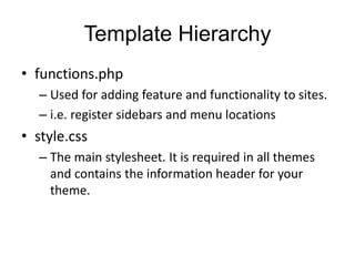 Template Hierarchy
• functions.php
– Used for adding feature and functionality to sites.
– i.e. register sidebars and menu locations
• style.css
– The main stylesheet. It is required in all themes
and contains the information header for your
theme.
 
