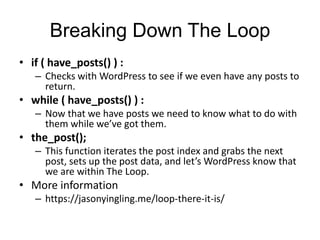 Breaking Down The Loop
• if ( have_posts() ) :
– Checks with WordPress to see if we even have any posts to
return.
• while ( have_posts() ) :
– Now that we have posts we need to know what to do with
them while we’ve got them.
• the_post();
– This function iterates the post index and grabs the next
post, sets up the post data, and let’s WordPress know that
we are within The Loop.
• More information
– https://jasonyingling.me/loop-there-it-is/
 