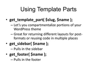 Using Template Parts
• get_template_part( $slug, $name );
– Let’s you compartmentalize portions of your
WordPress theme
– Great for returning different layouts for post-
formats or reusing code in multiple places
• get_sidebar( $name );
– Pulls in the sidebar
• get_footer( $name );
– Pulls in the footer
 