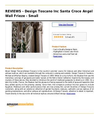 REVIEWS - Design Toscano Inc Santa Croce Angel
Wall Frieze - Small
ViewUserReviews
Average Customer Rating
5.0 out of 5
Product Feature
Cast in Quality Designer Resin.q
Highlighted in stone color finishq
Almost two-and-a-half feet tallq
Read moreq
Product Description
About Design ToscanoDesign Toscano is the country's premier source for statues and other historical and
antique replicas, which are available through the company's catalog and website. Design Toscano's founders,
Michael and Marilyn Stopka, created Design Toscano in 1990. While on a trip to Paris, the Stopkas first saw the
marvelous carvings of gargoyles and water spouts at the Notre Dame Cathedral. Inspired by the beauty and
mystery of these pieces, they decided to introduce the world of medieval gargoyles to America in 1993. On a
later trip to Albi, France, the Stopkas had the pleasure of being exposed to the world of Jacquard tapestries that
they added quickly to the growing catalog. Since then, the company's product line has grown to include
Egyptian, Medieval and other period pieces that are now among the current favorites of Design Toscano
customers, along with an extensive collection of garden fountains, statuary, authentic canvas replicas of oil
painting masterpieces, and other antique art reproductions. At Design Toscano, attention to detail is important.
Travel directly to the source for all historical replicas ensures brilliant design. Read more
 