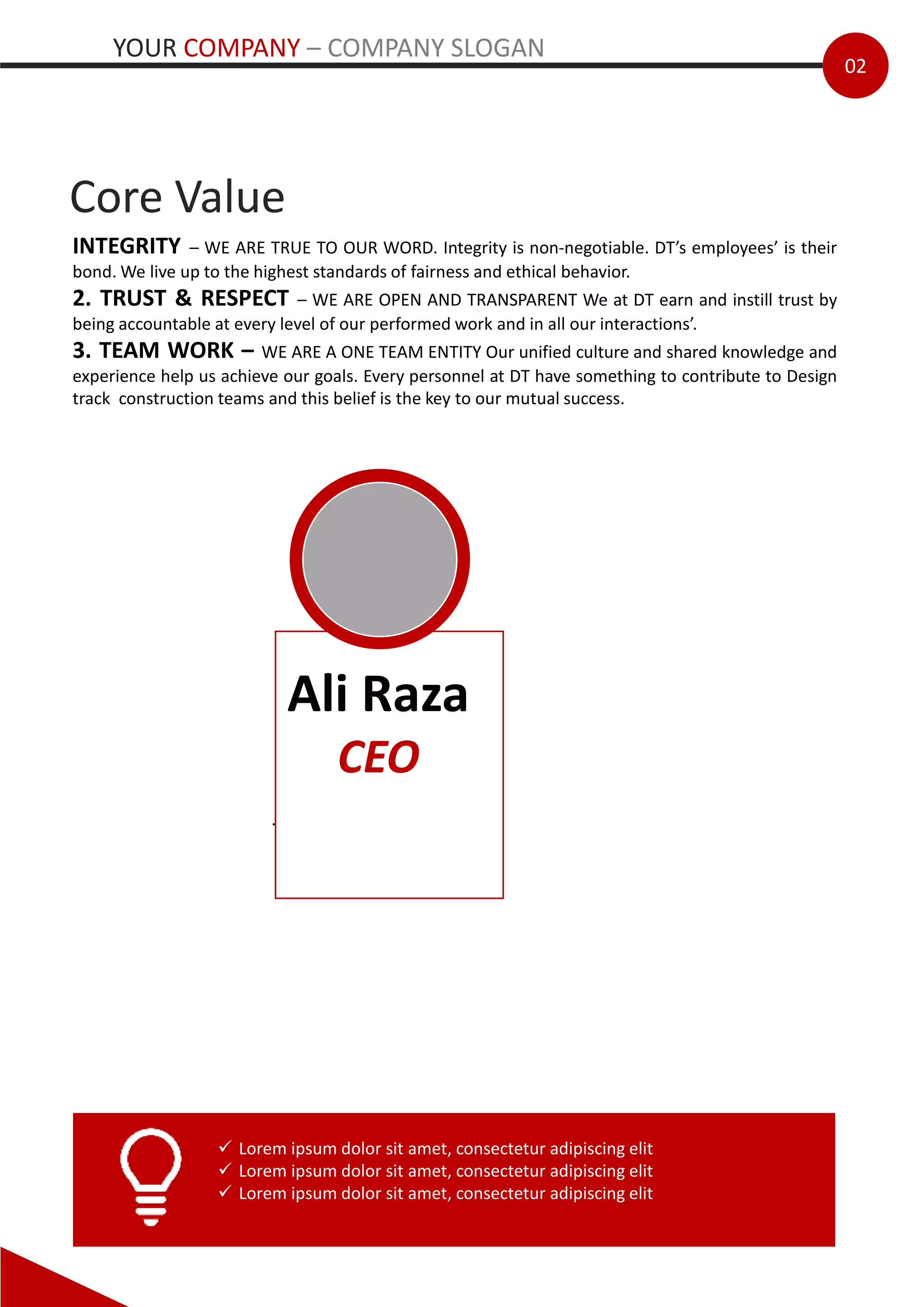 CEO
02
Core Value
INTEGRITY – WE ARE TRUE TO OUR WORD. Integrity is non-negotiable. DT’s employees’ is their
bond. We live up to the highest standards of fairness and ethical behavior.
2. TRUST & RESPECT – WE ARE OPEN AND TRANSPARENT We at DT earn and instill trust by
being accountable at every level of our performed work and in all our interactions’.
3. TEAM WORK – WE ARE A ONE TEAM ENTITY Our unified culture and shared knowledge and
experience help us achieve our goals. Every personnel at DT have something to contribute to Design
track construction teams and this belief is the key to our mutual success.
Ali Raza
CEO
.
 Lorem ipsum dolor sit amet, consectetur adipiscing elit
 Lorem ipsum dolor sit amet, consectetur adipiscing elit
 Lorem ipsum dolor sit amet, consectetur adipiscing elit
YOUR COMPANY – COMPANY SLOGAN
 