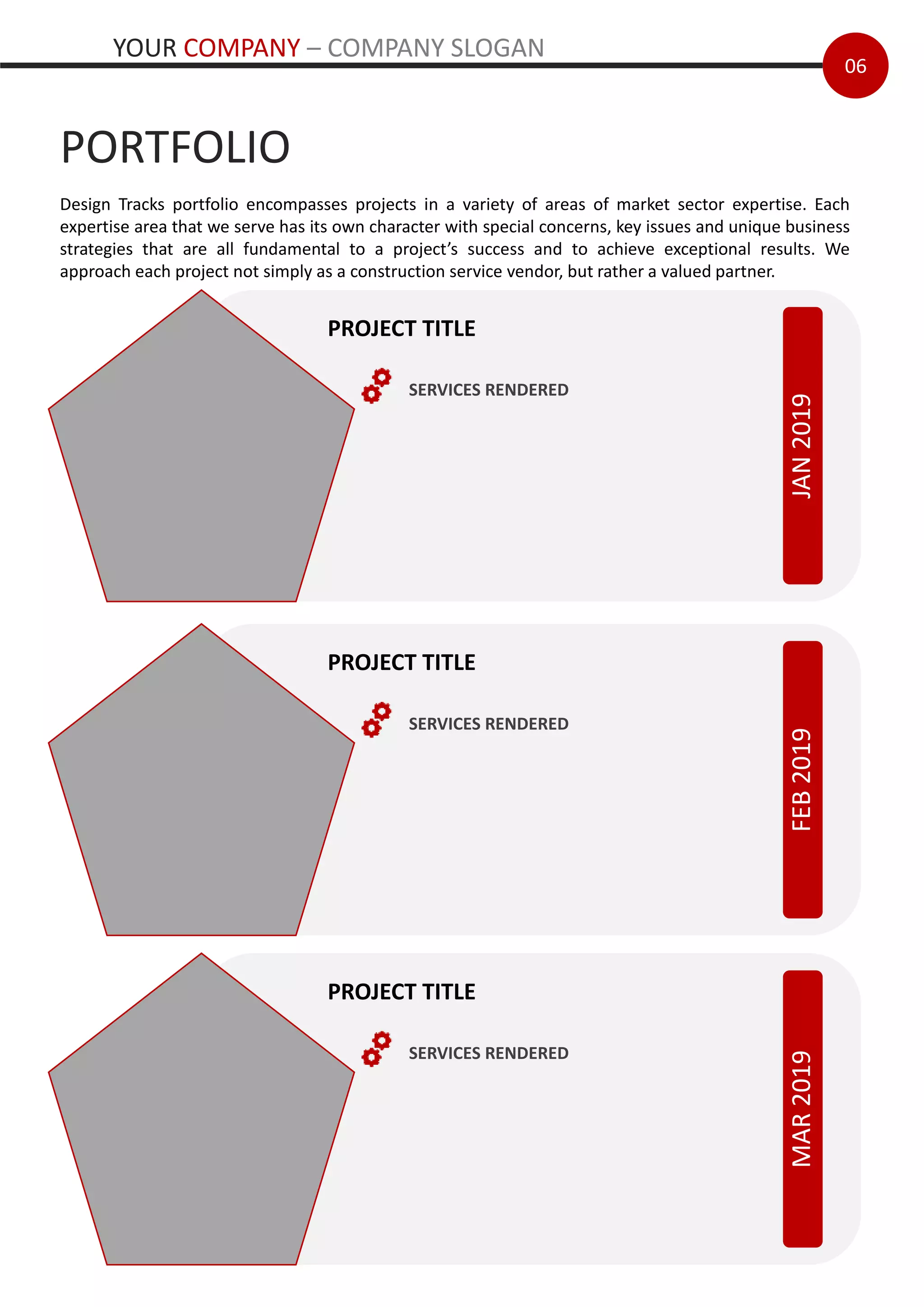 06
PORTFOLIO
JAN2019
PROJECT TITLE
SERVICES RENDERED
FEB2019
PROJECT TITLE
SERVICES RENDERED
Design Tracks portfolio encompasses projects in a variety of areas of market sector expertise. Each
expertise area that we serve has its own character with special concerns, key issues and unique business
strategies that are all fundamental to a project’s success and to achieve exceptional results. We
approach each project not simply as a construction service vendor, but rather a valued partner.
MAR2019
PROJECT TITLE
SERVICES RENDERED
YOUR COMPANY – COMPANY SLOGAN
 