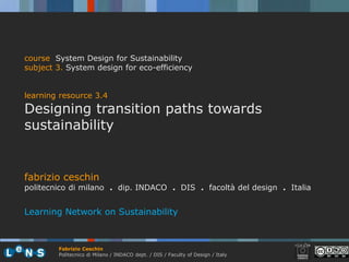 course System Design for Sustainability
subject 3. System design for eco-efficiency


learning resource 3.4
Designing transition paths towards
sustainability


fabrizio ceschin
politecnico di milano . dip. INDACO . DIS . facoltà del design . Italia


Learning Network on Sustainability



        Fabrizio Ceschin
        Politecnico di Milano / INDACO dept. / DIS / Faculty of Design / Italy
 