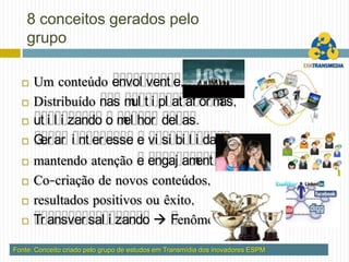 8 conceitos gerados pelo
    grupo

     Um conteúdo envol vent e,
     Distribuído nas m t i pl at af or m
                         ul              as,
     ut i l i zando o m hor del as.
                        el
     G ar i nt er esse e vi si bi l i dade,
       er
     mantendo atenção e engaj am o, ent
     Co-criação de novos conteúdos,
     resultados positivos ou êxito,
     Tr ansver sal i zando  Fenômeno.

Fonte: Conceito criado pelo grupo de estudos em Transmídia dos inovadores ESPM
 