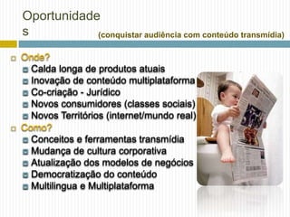 Oportunidade
    s           (conquistar audiência com conteúdo transmídia)

   Onde?
     Calda longa de produtos atuais
     Inovação de conteúdo multiplataforma
     Co-criação - Jurídico
     Novos consumidores (classes sociais)
     Novos Territórios (internet/mundo real)
   Como?
     Conceitos e ferramentas transmídia
     Mudança de cultura corporativa
     Atualização dos modelos de negócios
     Democratização do conteúdo
     Multilingua e Multiplataforma
 