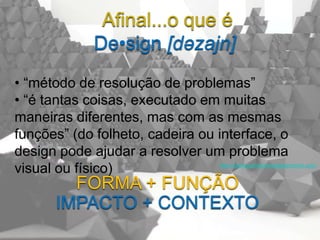 Afinal...o que é
             De•sign [dəzajn]
• “método de resolução de problemas”
• “é tantas coisas, executado em muitas
maneiras diferentes, mas com as mesmas
funções” (do folheto, cadeira ou interface, o
design pode ajudar a resolver um problema
visual ou físico)                http://startupsthisishowdesignworks.com/



        FORMA + FUNÇÃO
      IMPACTO + CONTEXTO
 