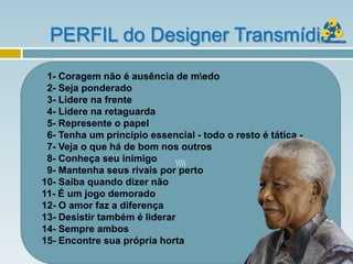 PERFIL do Designer Transmídia
 1- Coragem não é ausência de medo
 2- Seja ponderado
 3- Lidere na frente
 4- Lidere na retaguarda
 5- Represente o papel
 6- Tenha um princípio essencial - todo o resto é tática -
 7- Veja o que há de bom nos outros
 8- Conheça seu inimigo       
 9- Mantenha seus rivais por perto
10- Saiba quando dizer não
11- É um jogo demorado
12- O amor faz a diferença
13- Desistir também é liderar
14- Sempre ambos
15- Encontre sua própria horta
 