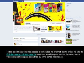 Todas as embalagens dão acesso a conteúdos na Internet: basta entrar no site de
Chiclets www.chiclets.com.br e colocar a embalagem em frente à webcam e
vídeos específicos para cada tribo ou linha serão habilitados.
 
