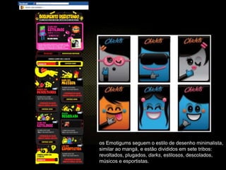 os Emotigums seguem o estilo de desenho minimalista,
similar ao mangá, e estão divididos em sete tribos:
revoltados, plugados, darks, estilosos, descolados,
músicos e esportistas.
 