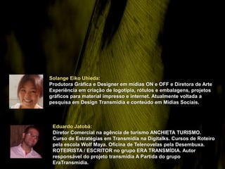 Solange Eiko Uhieda:
Produtora Gráfica e Designer em mídias ON e OFF e Diretora de Arte
Experiência em criação de logotipia, rótulos e embalagens, projetos
gráficos para material impresso e internet. Atualmente voltada a
pesquisa em Design Transmídia e conteúdo em Mídias Sociais.



 Eduardo Jatobá:
 Diretor Comercial na agência de turismo ANCHIETA TURISMO.
 Curso de Estratégias em Transmídia na Digitalks. Cursos de Roteiro
 pela escola Wolf Maya. Oficina de Telenovelas pela Desembuxa.
 ROTEIRISTA / ESCRITOR no grupo ERA TRANSMÍDIA. Autor
 responsável do projeto transmídia A Partida do grupo
 EraTransmídia.
 