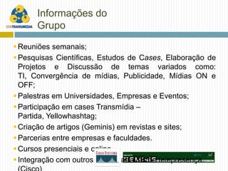 Informações do
      Grupo

 Reuniões semanais;
 Pesquisas Científicas, Estudos de Cases, Elaboração de
  Projetos e Discussão de temas variados como:
  TI, Convergência de mídias, Publicidade, Mídias ON e
  OFF;
 Palestras em Universidades, Empresas e Eventos;
 Participação em cases Transmídia –
  Partida, Yellowhashtag;
 Criação de artigos (Geminis) em revistas e sites;
 Parcerias entre empresas e faculdades.
 Cursos presenciais e online.
 Integração com outros grupos através de telepresença.
 