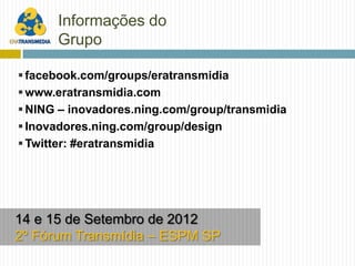 Informações do
      Grupo

 facebook.com/groups/eratransmidia
 www.eratransmidia.com
 NING – inovadores.ning.com/group/transmidia
 Inovadores.ning.com/group/design
 Twitter: #eratransmidia




14 e 15 de Setembro de 2012
2º Fórum Transmídia – ESPM SP
 