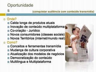 Oportunidade
    s           (conquistar audiência com conteúdo transmídia)

   Onde?
     Calda longa de produtos atuais
     Inovação de conteúdo multiplataforma
     Co-criação - Jurídico
     Novos consumidores (classes sociais)
     Novos Territórios (internet/mundo real)
   Como?
     Conceitos e ferramentas transmídia
     Mudança de cultura corporativa
     Atualização dos modelos de negócios
     Democratização do conteúdo
     Multilingua e Multiplataforma
 