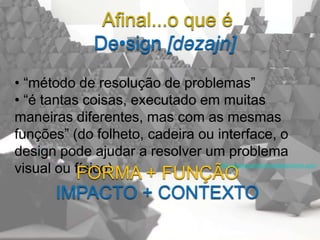 Afinal...o que é
             De•sign [dəzajn]
• “método de resolução de problemas”
• “é tantas coisas, executado em muitas
maneiras diferentes, mas com as mesmas
funções” (do folheto, cadeira ou interface, o
design pode ajudar a resolver um problema
visual ou físico)
           FORMA + FUNÇÃO
                                 http://startupsthisishowdesignworks.com/




      IMPACTO + CONTEXTO
 