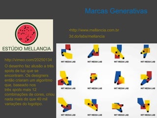 Marcas Generativas

                              •http://www.mellancia.com.br
                              3d.do/labs/mellancia




http://vimeo.com/20250134
O desenho faz alusão a três
spots de luz que se
encontram. Os designers
então criaram um algoritmo
que, baseado nos
três spots mais 12
combinações de cores, criou
nada mais do que 40 mil
variações do logotipo.
 